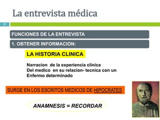 FUNCIONES DE LA ENTREVISTA
1. OBTENER INFORMACION:
LA HISTORIA CLINICA
Narracion de la experiencia clínica
Del medico en su relacion- tecnica con un
Enfermo determinado
SURGE EN LOS ESCRITOS MEDICOS DE HIPOCRATES
ANAMNESIS = RECORDAR
La entrevista médica
21
 
