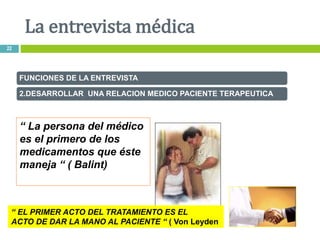 “ La persona del médico
es el primero de los
medicamentos que éste
maneja “ ( Balint)
FUNCIONES DE LA ENTREVISTA
2.DESARROLLAR UNA RELACION MEDICO PACIENTE TERAPEUTICA
“ EL PRIMER ACTO DEL TRATAMIENTO ES EL
ACTO DE DAR LA MANO AL PACIENTE “ ( Von Leyden
La entrevista médica
22
 