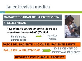 CARACTERISTICAS DE LA ENTREVISTA
1. OBJETIVIDAD
Sin prejuicios,
Eliminar sesgo
Seguridad
Y validez
DATOS DEL PACIENTE = LO QUE EL PACIENTE SIENTE
FALLA EN LA OBJETIVIDAD
NO ES CIENTIFICO
IGNORA AL PACIENTE
REQUIERE ESCUCHAR AL PACIENTE
“ La historia es relatar cómo las cosas
ocurrieron en realidad” (Ranke)
La entrevista médica
25
 