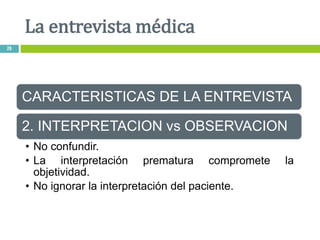 CARACTERISTICAS DE LA ENTREVISTA
2. INTERPRETACION vs OBSERVACION
• No confundir.
• La interpretación prematura compromete la
objetividad.
• No ignorar la interpretación del paciente.
La entrevista médica
26
 