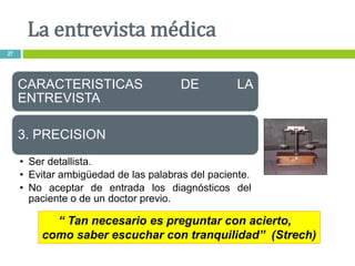 “ Tan necesario es preguntar con acierto,
como saber escuchar con tranquilidad” (Strech)
CARACTERISTICAS DE LA
ENTREVISTA
3. PRECISION
• Ser detallista.
• Evitar ambigüedad de las palabras del paciente.
• No aceptar de entrada los diagnósticos del
paciente o de un doctor previo.
La entrevista médica
27
 