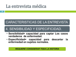 REQUIERE CONSIDERAR TODA LA HISTORIA
CARACTERISTICAS DE LA ENTREVISTA
4. SENSIBILIDAD Y ESPECIFICIDAD.
• Sensibilidad= capacidad para captar Los casos
verdaderos de enfermedad.
• Especificidad= capacidad para descartar la
enfermedad en sujetos normales.
La entrevista médica
28
 