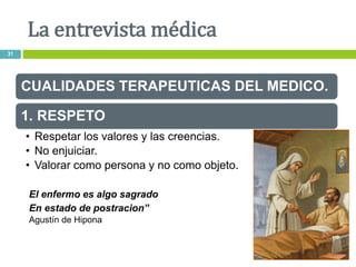 CUALIDADES TERAPEUTICAS DEL MEDICO.
1. RESPETO
• Respetar los valores y las creencias.
• No enjuiciar.
• Valorar como persona y no como objeto.
El enfermo es algo sagrado
En estado de postracion”
Agustín de Hipona
La entrevista médica
31
 