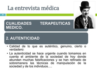 CUALIDADES TERAPEUTICAS DEL
MEDICO.
2. AUTENTICIDAD
• Calidad de lo que es auténtico, genuino, cierto o
verdadero:
• La autenticidad se hace urgente cuando tomamos en
cuenta el ambiente de la sociedad de hoy donde
abundan muchas falsificaciones y se han refinado de
sobremanera las técnicas de manipulación de la
sociedad y de los individuos….
La entrevista médica
32
 