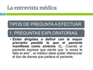 TIPOS DE PREGUNTA A EFECTUAR
1. PREGUNTAS EXPLORATORIAS.
• Están dirigidas a definir con la mayor
precisión posible lo que el paciente
manifiesta como síntoma. Ej.: Cuando el
paciente expresa que siente que “a veces le
falta el aire” , el médico debe poder diferenciar
el tipo de disnea que padece el paciente.
La entrevista médica
36
 