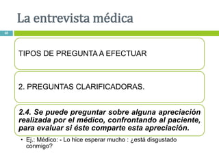 TIPOS DE PREGUNTA A EFECTUAR
2. PREGUNTAS CLARIFICADORAS.
2.4. Se puede preguntar sobre alguna apreciación
realizada por el médico, confrontando al paciente,
para evaluar si éste comparte esta apreciación.
• Ej.: Médico: - Lo hice esperar mucho : ¿está disgustado
conmigo?
La entrevista médica
40
 