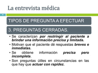 TIPOS DE PREGUNTA A EFECTUAR
3. PREGUNTAS CERRADAS.
• Se caracterizan por restringir al paciente a
brindar una información precisa y limitada.
• Motivan que el paciente dé respuestas breves e
inmediatas.
• Se obtiene información precisa pero
incompleta.
• Son preguntas útiles en circunstancias en las
que hay que actuar con rapidez.
La entrevista médica
41
 