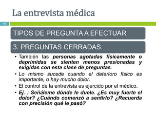 TIPOS DE PREGUNTA A EFECTUAR
3. PREGUNTAS CERRADAS.
• También las personas agotadas físicamente o
deprimidas se sienten menos presionadas y
exigidas con esta clase de preguntas.
• Lo mismo sucede cuando el deterioro físico es
importante, o hay mucho dolor.
• El control de la entrevista es ejercido por el médico.
• Ej. : Señáleme dónde le duele. ¿Es muy fuerte el
dolor? ¿Cuándo comenzó a sentirlo? ¿Recuerda
con precisión qué le pasó?
La entrevista médica
42
 