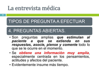 TIPOS DE PREGUNTA A EFECTUAR
4. PREGUNTAS ABIERTAS.
• Son preguntas amplias que estimulan al
paciente a que se extienda en sus
respuestas, asocie, piense y comente todo lo
que se le ocurre en el momento.
• Se obtiene una información muy amplia,
especialmente centrada en los pensamientos,
actitudes y afectos del paciente.
• Evidentemente insume más tiempo.
La entrevista médica
43
 