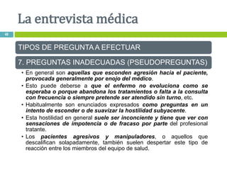 TIPOS DE PREGUNTA A EFECTUAR
7. PREGUNTAS INADECUADAS (PSEUDOPREGUNTAS)
• En general son aquellas que esconden agresión hacia el paciente,
provocada generalmente por enojo del médico.
• Esto puede deberse a que el enfermo no evoluciona como se
esperaba o porque abandona los tratamientos o falta a la consulta
con frecuencia o siempre pretende ser atendido sin turno, etc.
• Habitualmente son enunciados expresados como preguntas en un
intento de esconder o de suavizar la hostilidad subyacente.
• Esta hostilidad en general suele ser inconciente y tiene que ver con
sensaciones de impotencia o de fracaso por parte del profesional
tratante.
• Los pacientes agresivos y manipuladores, o aquellos que
descalifican solapadamente, también suelen despertar este tipo de
reacción entre los miembros del equipo de salud.
La entrevista médica
48
 