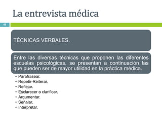 TÉCNICAS VERBALES.
Entre las diversas técnicas que proponen las diferentes
escuelas psicológicas, se presentan a continuación las
que pueden ser de mayor utilidad en la práctica médica.
• Parafrasear.
• Repetir-Reiterar.
• Reflejar.
• Esclarecer o clarificar.
• Argumentar.
• Señalar.
• Interpretar.
La entrevista médica
49
 