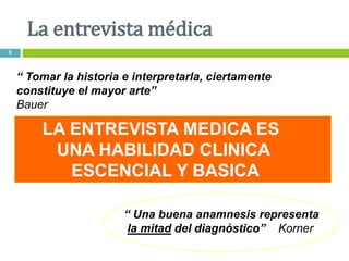 LA ENTREVISTA MEDICA ES
UNA HABILIDAD CLINICA
ESCENCIAL Y BASICA
“ Tomar la historia e interpretarla, ciertamente
constituye el mayor arte”
Bauer
“ Una buena anamnesis representa
la mitad del diagnóstico” Korner
La entrevista médica
5
 