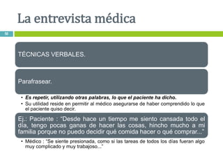 TÉCNICAS VERBALES.
Parafrasear.
• Es repetir, utilizando otras palabras, lo que el paciente ha dicho.
• Su utilidad reside en permitir al médico asegurarse de haber comprendido lo que
el paciente quiso decir.
Ej.: Paciente : “Desde hace un tiempo me siento cansada todo el
día, tengo pocas ganas de hacer las cosas, hincho mucho a mi
familia porque no puedo decidir qué comida hacer o qué comprar...”
• Médico : “Se siente presionada, como si las tareas de todos los días fueran algo
muy complicado y muy trabajoso...”
La entrevista médica
50
 