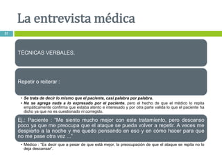 TÉCNICAS VERBALES.
Repetir o reiterar :
• Se trata de decir lo mismo que el paciente, casi palabra por palabra.
• No se agrega nada a lo expresado por el paciente, pero el hecho de que el médico lo repita
empáticamente confirma que estaba atento e interesado y por otra parte valida lo que el paciente ha
dicho ya que no es cuestionado ni corregido.
Ej.: Paciente : “Me siento mucho mejor con este tratamiento, pero descanso
poco ya que me preocupa que el ataque se pueda volver a repetir. A veces me
despierto a la noche y me quedo pensando en eso y en cómo hacer para que
no me pase otra vez ...”
• Médico : “Es decir que a pesar de que está mejor, la preocupación de que el ataque se repita no lo
deja descansar”.
La entrevista médica
51
 