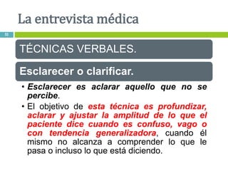 TÉCNICAS VERBALES.
Esclarecer o clarificar.
• Esclarecer es aclarar aquello que no se
percibe.
• El objetivo de esta técnica es profundizar,
aclarar y ajustar la amplitud de lo que el
paciente dice cuando es confuso, vago o
con tendencia generalizadora, cuando él
mismo no alcanza a comprender lo que le
pasa o incluso lo que está diciendo.
La entrevista médica
53
 