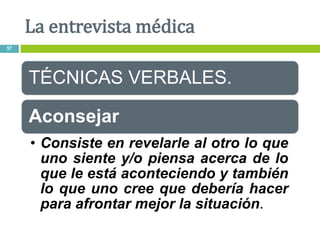 TÉCNICAS VERBALES.
Aconsejar
• Consiste en revelarle al otro lo que
uno siente y/o piensa acerca de lo
que le está aconteciendo y también
lo que uno cree que debería hacer
para afrontar mejor la situación.
La entrevista médica
57
 