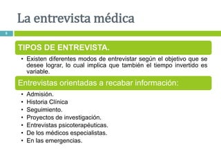 La entrevista médica
6
TIPOS DE ENTREVISTA.
• Existen diferentes modos de entrevistar según el objetivo que se
desee lograr, lo cual implica que también el tiempo invertido es
variable.
Entrevistas orientadas a recabar información:
• Admisión.
• Historia Clínica
• Seguimiento.
• Proyectos de investigación.
• Entrevistas psicoterapéuticas.
• De los médicos especialistas.
• En las emergencias.
 
