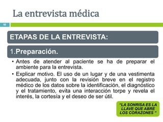 ETAPAS DE LA ENTREVISTA:
1.Preparación.
• Antes de atender al paciente se ha de preparar el
ambiente para la entrevista.
• Explicar motivo. El uso de un lugar y de una vestimenta
adecuada, junto con la revisión breve en el registro
médico de los datos sobre la identificación, el diagnóstico
y el tratamiento, evita una interacción torpe y revela el
interés, la cortesía y el deseo de ser útil.
“LA SONRISA ES LA
LLAVE QUE ABRE
LOS CORAZONES “
La entrevista médica
60
 
