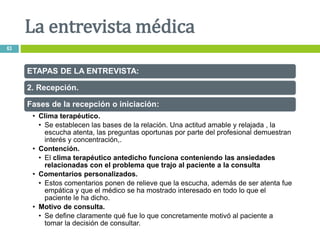 ETAPAS DE LA ENTREVISTA:
2. Recepción.
Fases de la recepción o iniciación:
• Clima terapéutico.
• Se establecen las bases de la relación. Una actitud amable y relajada , la
escucha atenta, las preguntas oportunas por parte del profesional demuestran
interés y concentración,.
• Contención.
• El clima terapéutico antedicho funciona conteniendo las ansiedades
relacionadas con el problema que trajo al paciente a la consulta
• Comentarios personalizados.
• Estos comentarios ponen de relieve que la escucha, además de ser atenta fue
empática y que el médico se ha mostrado interesado en todo lo que el
paciente le ha dicho.
• Motivo de consulta.
• Se define claramente qué fue lo que concretamente motivó al paciente a
tomar la decisión de consultar.
La entrevista médica
63
 