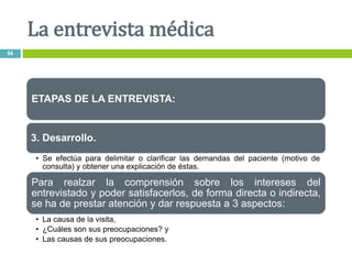 ETAPAS DE LA ENTREVISTA:
3. Desarrollo.
• Se efectúa para delimitar o clarificar las demandas del paciente (motivo de
consulta) y obtener una explicación de éstas.
Para realzar la comprensión sobre los intereses del
entrevistado y poder satisfacerlos, de forma directa o indirecta,
se ha de prestar atención y dar respuesta a 3 aspectos:
• La causa de la visita,
• ¿Cuáles son sus preocupaciones? y
• Las causas de sus preocupaciones.
La entrevista médica
64
 