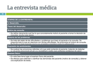 ETAPAS DE LA ENTREVISTA:
3. Desarrollo.
Fases del desarrollo:
Motivo de consulta.
• Se define claramente qué fue lo que concretamente motivó al paciente a tomar la decisión de
consultar. mucho más serios.
Historia de los problemas.
• Se trata del relato de las dificultades o problemas que traen al paciente a la consulta. Se
pregunta todo lo que se relacione con dichas dificultades. Se profundiza el motivo de consulta.
Se evalúa si éste coincide con lo que el médico considera como la enfermedad
Expresión de sentimientos.
• Se evalúan las emociones referidas a lo que está contando el paciente, tratando de detectar
su situación emocional actual y su modalidad o estilo para enfrentar problemas de salud.
Examen físico:
• En esta fase tiene lugar el examen físico del paciente
• Se efectúa para delimitar o clarificar las demandas del paciente (motivo de consulta) y obtener
una explicación de éstas.
La entrevista médica
65
 