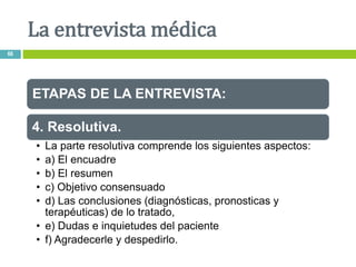 ETAPAS DE LA ENTREVISTA:
4. Resolutiva.
• La parte resolutiva comprende los siguientes aspectos:
• a) El encuadre
• b) El resumen
• c) Objetivo consensuado
• d) Las conclusiones (diagnósticas, pronosticas y
terapéuticas) de lo tratado,
• e) Dudas e inquietudes del paciente
• f) Agradecerle y despedirlo.
La entrevista médica
66
 