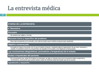 ETAPAS DE LA ENTREVISTA:
4. Resolutiva.
Encuadre
•Se aclaran las reglas y normas.
Resumen breve y específico del problema
•Que trajo al paciente a la consulta y de cuál es el plan que el médico propone para resolverlo.
Objetivo consensuado.
•Consiste en lograr el acuerdo con lo que el médico propuso, mediante alguna negociación de ser esto necesario y
posible. El paciente asume el compromiso de respetar el encuadre y los objetivos consensuados.
Las conclusiones (diagnósticas, pronosticas y terapéuticas) de lo tratado,
Dudas e inquietudes del paciente.
•Es conveniente que, antes de finalizar la entrevista, se deje un tiempo para que el paciente realice preguntas y
comentarios, procurando que pueda aclarar antes de retirarse todas las dudas que se le ocurran.
Agradecerle y despedirlo.
La entrevista médica
67
 