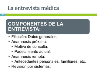 COMPONENTES DE LA
ENTREVISTA:
• Filiación: Datos generales.
• Anamnesis próxima:
• Motivo de consulta.
• Padecimiento actual.
• Anamnesis remota:
• Antecedentes personales, familiares, etc.
• Revisión por sistemas.
La entrevista médica
69
 