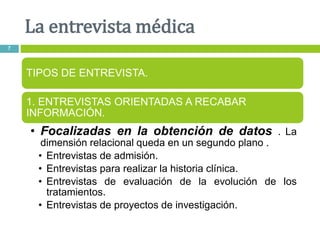 La entrevista médica
7
TIPOS DE ENTREVISTA.
1. ENTREVISTAS ORIENTADAS A RECABAR
INFORMACIÓN.
• Focalizadas en la obtención de datos . La
dimensión relacional queda en un segundo plano .
• Entrevistas de admisión.
• Entrevistas para realizar la historia clínica.
• Entrevistas de evaluación de la evolución de los
tratamientos.
• Entrevistas de proyectos de investigación.
 