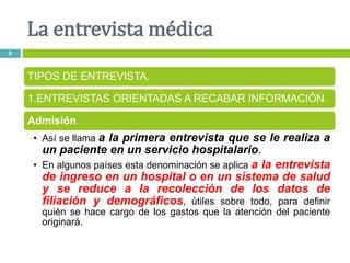La entrevista médica
8
TIPOS DE ENTREVISTA.
1.ENTREVISTAS ORIENTADAS A RECABAR INFORMACIÓN.
Admisión
• Así se llama a la primera entrevista que se le realiza a
un paciente en un servicio hospitalario.
• En algunos países esta denominación se aplica a la entrevista
de ingreso en un hospital o en un sistema de salud
y se reduce a la recolección de los datos de
filiación y demográficos, útiles sobre todo, para definir
quién se hace cargo de los gastos que la atención del paciente
originará.
 