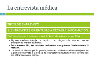 La entrevista médica
9
TIPOS DE ENTREVISTA.
1. ENTREVISTAS ORIENTADAS A RECABAR INFORMACIÓN.
Entrevistas para confeccionar la historia clínica completa.
• Algunos médicos trabajan en equipo con colegas más jóvenes que se
encargan de realizar esta tarea.
• En la internación, los médicos residentes son quienes habitualmente la
realizan.
• Los médicos clínicos por lo general, elaboran una historia clínica completa en
la primera entrevista a la que se irá incorporando paulatinamente, información
con el transcurso del tiempo.
 