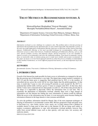 Advanced Computational Intelligence: An International Journal (ACII), Vol.2, No.3, July 2015
DOI:10.5121/acii.2015.2301 1
TRUST METRICS IN RECOMMENDER SYSTEMS: A
SURVEY
MortezaGhorbani Moghaddam1
,Norwati Mustapha1
, Aida
Mustapha1
NurfadhlinaMohd Sharef1
, Anousheh Elahian2
1
Department of Computer Science, University Putra Malaysia, Selangor, Malaysia
2
Department of Information Technology,Virtual University of Shiraz, Shiraz, Iran
ABSTRACT
Information overload is a new challenge in e-commerce sites. The problem refers to the fast growing of
information that lead following the information flow in real world be impossible. Recommender systems, as
the most successful application of information filtering, help users to find items of their interest from huge
datasets. Collaborative filtering, as the most successful technique for recommendation, utilises social
behaviours of users to detect their interests. Traditional challenges of Collaborative filtering, such as cold
start, sparcity problem, accuracy and malicious attacks, derived researchers to use new metadata to
improve accuracy of recommenders and solve the traditional problems. Trust based recommender systems
focus on trustworthy value on relation among users to make more reliable and accurate recommends. In
this paper our focus is on trust based approach and discuss about the process of making recommendation
in these method. Furthermore, we review different proposed trust metrics, as the most important step in this
process.
KEYWORDS
Recommender Systems, Trust metric, Collaborative Filtering, Information overload, E-Commerce.
[
1. INTRODUCTION
Growth of the Internet has made possible for faster access to information as compared to the past.
But the growing rate of information is very high. The digital data created reached 4 zettabytes in
2013 [1] and the future grow is staggering. Intel predicted that by 2015, it is the numbers of
networked devices across the world will be two times higher than the global population. At that
time, it would take 5 years to view all crossing IP networks at each second [2]. By 2017 it is
predicted that mobile traffic will have grown 13 times in compare with 2012. At that time, there
will be 3 times more connected devices than people on earth [1]. All of these data present that in
the future it is impossible to physically follow the information flow in real time. This is
essentially the phenomena of information overload, whereby there exist a huge amount of
information over the Internet but finding the exact information of interest would be difficult.
While the access to the information may be faster, it is not necessarily easier because finding the
information ofinterest in the huge datasets is time consume and difficult.
To solve the problem, information should be filtered. One of the most important techniques of
filtering of information is recommender systems (RS). RS have proposed to help and guide users
to find items (e.g., sites, books, movies, news, music, etc.) of their interest from a plethora of
available choices in huge pool of data such as the Internet [3]. RS are being used widely in
modern e-commerce applications to cope with information overload problem, however they
suffer from several inherent issues such as data sparsity, cold start users, low accuracy and
malicious attacks.
 