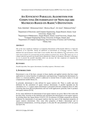 International Journal of Distributed and Parallel Systems (IJDPS) Vol.6, No.4, July 2015
DOI:10.5121/ijdps.2015.6401 1
AN EFFICIENT PARALLEL ALGORITHM FOR
COMPUTING DETERMINANT OF NON-SQUARE
MATRICES BASED ON RADIC'S DEFINITION
Neda Abdollahi1
, Mohammad Jafari1
, Morteza Bayat2
, Ali Amiri3
, Mahmood Fathy4
1
Department of Electronic and Computer Engineering, Zanjan Branch, Islamic Azad
University, Zanjan, Iran
2
Department of Mathematics, Zanjan Branch, Islamic Azad University, Zanjan, Iran
3
Computer Engineering Group, University of Zanjan, Zanjan, Iran
4
Department of Computer Engineering, Iran University of Science and Technology,
Tehran, Iran
ABSTRACT
One of the most significant challenges in Computing Determinant of Rectangular Matrices is high time
complexity of its algorithm. Among all definitions of determinant of rectangular matrices, Radic’s
definition has special features which make it more notable. But in this definition, C(
N
M
) sub matrices of the
order m×m needed to be generated that put this problem in np-hard class. On the other hand, any row or
column reduction operation may hardly lead to diminish the volume of calculation. Therefore, in this paper
we try to present the parallel algorithm which can decrease the time complexity of computing the
determinant of non-square matrices to O(N ).
KEYWORDS
Parallel algorithm, Non-square determinant, Ascending sequence, Dictionary order.
1. INTRODUCTION
Determinant is one of the basic concepts in linear algebra and applied statistics that have major
applications in various branches of mathematics and engineering. Computing the determinant of a
matrix is a classical problem, which is addressed in normal forms of matrix studies [1-4] and
computational number theory [5].
In principle, determinant is only defined for square matrices [6]. There is usable and clear
definition for the calculation of square matrices determinant. A parallel algorithm for the
calculation of 	 × 	 square matrix determinant is presented with time complexity	 ( ) [7]. But,
extracting data from physical phenomena and real world applications generally leads to produce
non-square matrices [8-10].
So far, many definitions for determinant of non-square matrices are given. Most of the works that
has been done, focusing on the definition and calculation the determinant of non-square matrices
by dividing them into square blocks [11][12] .[13]. In reference [12] Radic proposed an efficient
definition for determinant of non-square matrices that has most of the important properties of
square matrices determinant. Also, some other properties of Radic’s determinant and its
geometrical interpretations, involving polygons in the plan R2 and polyhedral in R3 are given
in[12][14-18].
 