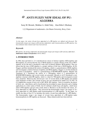 International Journal of Fuzzy Logic Systems (IJFLS) Vol.5, No.2/3, July 2015
DOI : 10.5121/ijfls.2015.5301 1
α - ANTI FUZZY NEW IDEAL OF PU-
ALGEBRA
Samy M. Mostafa , Mokhtar A. Abdel Naby , Alaa Eldin I. Elkabany
1,2,3 Department of mathematics ,Ain Shams University, Roxy, Cairo
Abstract
In this paper, the notion α -anti fuzzy new-ideal of a PU-algebra are defined and discussed. The
homomorphic images (pre images) ofα -anti fuzzy new-ideal under homomorphism of a PU-algebras has
been obtained. Some related result have been derived.
Keywords
PU-algebra, α -anti fuzzy new-ideal, the homomorphic images (pre images) ofα -anti fuzzy new-ideal .
Mathematics Subject Classification: 03F55, 08A72
1. INTRODUCTION
In 1966, Imai and Iseki [1, 2,3 ] introduced two classes of abstract algebras: BCK-algebras and
BCI-algebras. It is known that the class of BCK-algebras is a proper subclass of the class of BCI-
algebras. In [4], Hu and Li introduced a wide class of abstract algebras: BCH-algebras. They are
shown that the class of BCI-algebras is a proper subclass of the class of BCH-algebras. In [9],
Neggers and Kim introduced the notion of d-algebras, which is a generalization of BCK-algebras
and investigated a relation between d-algebras and BCK-algebras. Neggers et al.[10] introduced
the notion of Q-algebras , which is a generalization of BCH/BCI/BCK-algebras. Megalai and
Tamilarasi [6 ] introduced the notion of a TM-algebra which is a generalization of
BCK/BCI/BCH-algebras and several results are presented .Mostafa et al.[7] introduced a new
algebraic structure called PU-algebra, which is a dual for TM-algebra and investigated severed
basic properties. Moreover they derived new view of several ideals on PU-algebra and studied
some properties of them .The concept of fuzzy sets was introduced by Zadeh [12]. In 1991, Xi
[11] applied the concept of fuzzy sets to BCI, BCK, MV-algebras. Since its inception, the theory
of fuzzy sets , ideal theory and its fuzzification has developed in many directions and is finding
applications in a wide variety of fields. Jun [5 ] defined a doubt fuzzy sub-algebra , doubt fuzzy
ideal in BCI-algebras and got some results about it. Mostafa et al [8] introduce the notion, α -
fuzzy new-ideal of a PU-algebra . They discussed the homomorphic image ( pre image) of α -
fuzzy new-ideal of a PU-algebra under homomorprhism of a PU-algebras. In this paper, we
modify the ideas of Jun [5 ], to introduce the notion, α -anti fuzzy new-ideal of a PU-algebra .
The homomorphic image ( pre image) of α -anti fuzzy new-ideal of a PU-algebra under
homomorprhism of a PU-algebras are discussed . Many related results have been derived.
 
