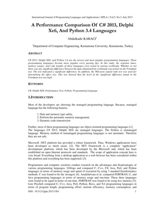 International Journal of Programming Languages and Applications ( IJPLA ) Vol.5, No.3, July 2015
DOI : 10.5121/ijpla.2015.5301 1
A Performance Comparison Of C# 2013, Delphi
Xe6, And Python 3.4 Languages
Abdulkadir KARACI1
1
Department of Computer Engineering, Kastamonu University, Kastamonu, Turkey
ABSTRACT
C# 2013, Delphi XE6, and Python 3.4 are the newest and most popular programming languages. These
programming languages become more popular every passing day. In this study, the response times,
memory usages, and code lengths of these languages were tested in various workloads. Whether or not
there was any significant difference between the data obtained from workloads was tested via the Friedman
test. The test indicated a significant difference. In addition, the Wilcoxon signed rank test was used for
determining the effect size. This test showed that the level of the significant difference found in the
Friedman test was high.
KEYWORDS
C#, Delphi XE6, Performance Test, Python, Programming Language
1.INTRODUCTION
Most of the developers are choosing the managed programming language. Because, managed
language has the following features.
1. Data and memory type safety,
2. Perform the automatic memory management,
3. Dynamic code transmission
Further, most of these programming languages are object-oriented programming languages [1].
The languages C# 2013, Delphi XE6 are managed languages. The Python is unmanaged
language. Memory method of unmanaged programming languages is not automatic. Therefore
they are not safe.
Microsoft .NET platform has provided a robust framework. Thus, Windows applications have
been developed so much easier. [2]. The NET Framework is a complete “application”
development platform, which has been developed by the Microsoft and, which has been
established on open Internet protocols and standards. The scope of application concept here is
very broad. Everything from a desktop application to a web browser has been considered within
this platform and everything has been supported. [3].
Programmers and computer scientists conduct research on the advantages and disadvantages of
various programming languages. Gillings and compared C, C++, C#, Java, Perl, and Python
languages in terms of memory usage and speed of execution by using 3 standard bioinformatics
methods. C was found to be the strongest [4]. Arudchelvam et al. compared FORTRAN, C, and
Java programming languages in terms of memory usage and run-time. These three languages
were found to be equal in terms of run-time. FORTRAN was found to be using less memory [5].
Lutz Prechelt compared C, C++, Java, Perl, Python, Rexx, and Tcl programming languages in
terms of program length, programming effort, runtime efficiency, memory consumption, and
 