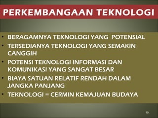 PERKEMBANGAAN TEKNOLOGI
• BERAGAMNYA TEKNOLOGI YANG POTENSIAL
• TERSEDIANYA TEKNOLOGI YANG SEMAKIN
CANGGIH
• POTENSI TEKNOLOGI INFORMASI DAN
KOMUNIKASI YANG SANGAT BESAR
• BIAYA SATUAN RELATIF RENDAH DALAM
JANGKA PANJANG
• TEKNOLOGI = CERMIN KEMAJUAN BUDAYA
10
 