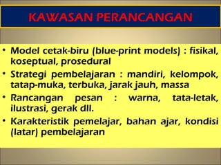 KAWASAN PERANCANGAN
• Model cetak-biru (blue-print models) : fisikal,
koseptual, prosedural
• Strategi pembelajaran : mandiri, kelompok,
tatap-muka, terbuka, jarak jauh, massa
• Rancangan pesan : warna, tata-letak,
ilustrasi, gerak dll.
• Karakteristik pemelajar, bahan ajar, kondisi
(latar) pembelajaran
15
 