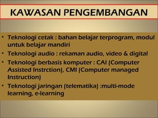 KAWASAN PENGEMBANGAN
• Teknologi cetak : bahan belajar terprogram, modul
untuk belajar mandiri
• Teknologi audio : rekaman audio, video & digital
• Teknologi berbasis komputer : CAI (Computer
Assisted Instrction), CMI (Computer managed
Instruction)
• Teknologi jaringan (telematika) :multi-mode
learning, e-learning
16
 