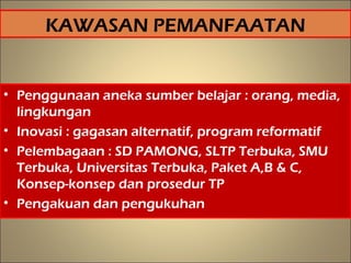 KAWASAN PEMANFAATAN
• Penggunaan aneka sumber belajar : orang, media,
lingkungan
• Inovasi : gagasan alternatif, program reformatif
• Pelembagaan : SD PAMONG, SLTP Terbuka, SMU
Terbuka, Universitas Terbuka, Paket A,B & C,
Konsep-konsep dan prosedur TP
• Pengakuan dan pengukuhan
17
 