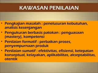 KAWASAN PENILAIAN
• Pengkajian masalah : penelusuran kebutuhan,
analisis kesenjangan
• Pengukuran berbasis patokan : penguasaan
(mastery), kompetensi
• Penilaian formatif : perbaikan proses,
penyempurnaan produk
• Penilaian sumatif : efektivitas, efisiensi, ketepatan
konseptual, kelayakan, aplikabilitas, akseptabilitas,
otentik
19
 