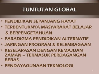 TUNTUTAN GLOBAL
• PENDIDIKAN SEPANJANG HAYAT
• TERBENTUKNYA MASYARAKAT BELAJAR
& BERPENGETAHUAN
• PARADIGMA PENDIDIKAN ALTERNATIF
• JARINGAN PROGRAM & KELEMBAGAAN
• KESELARASAN DENGAN KEMAJUAN
ZAMAN – TERMASUK PERDAGANGAN
BEBAS
• PENDAYAGUNAAN TEKNOLOGI
7
 