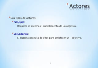 9
*Dos tipos de actores:
*Principal:
Requiere al sistema el cumplimiento de un objetivo.
*Secundarios:
El sistema necesita de ellos para satisfacer un objetivo.
 