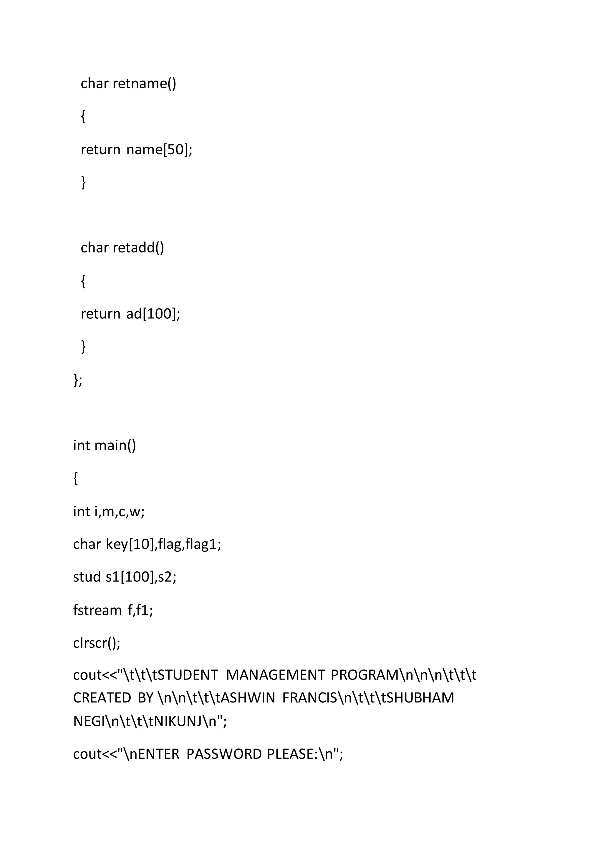 char retname()
{
return name[50];
}
char retadd()
{
return ad[100];
}
};
int main()
{
int i,m,c,w;
char key[10],flag,flag1;
stud s1[100],s2;
fstream f,f1;
clrscr();
cout<<"tttSTUDENT MANAGEMENT PROGRAMnnnttt
CREATED BY nntttASHWIN FRANCISntttSHUBHAM
NEGIntttNIKUNJn";
cout<<"nENTER PASSWORD PLEASE:n";
 