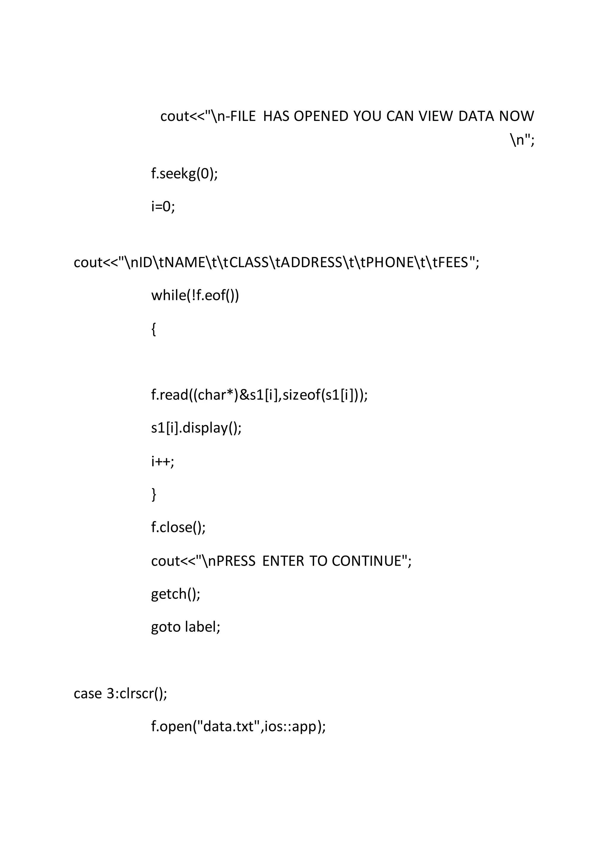 cout<<"n-FILE HAS OPENED YOU CAN VIEW DATA NOW
n";
f.seekg(0);
i=0;
cout<<"nIDtNAMEttCLASStADDRESSttPHONEttFEES";
while(!f.eof())
{
f.read((char*)&s1[i],sizeof(s1[i]));
s1[i].display();
i++;
}
f.close();
cout<<"nPRESS ENTER TO CONTINUE";
getch();
goto label;
case 3:clrscr();
f.open("data.txt",ios::app);
 