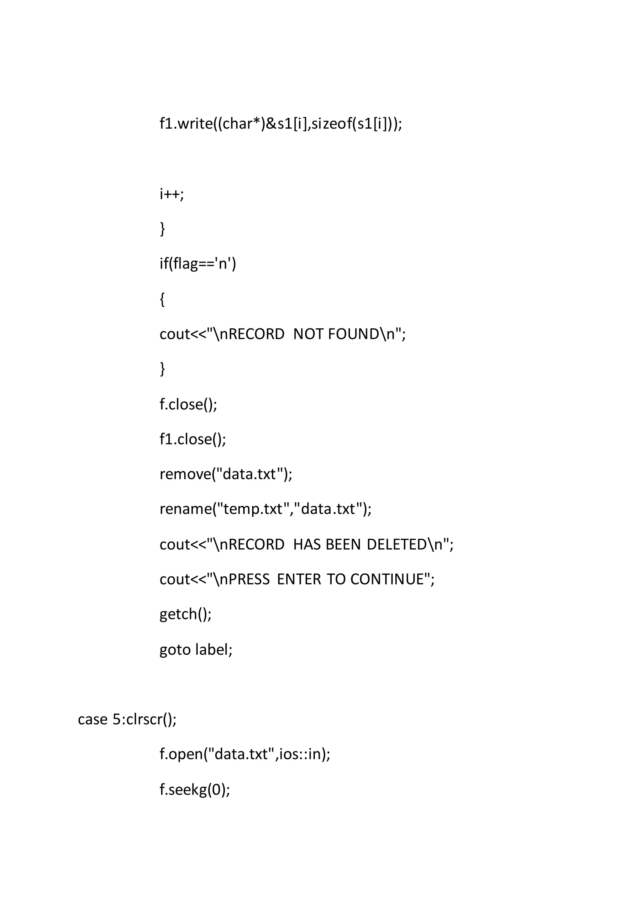 f1.write((char*)&s1[i],sizeof(s1[i]));
i++;
}
if(flag=='n')
{
cout<<"nRECORD NOT FOUNDn";
}
f.close();
f1.close();
remove("data.txt");
rename("temp.txt","data.txt");
cout<<"nRECORD HAS BEEN DELETEDn";
cout<<"nPRESS ENTER TO CONTINUE";
getch();
goto label;
case 5:clrscr();
f.open("data.txt",ios::in);
f.seekg(0);
 
