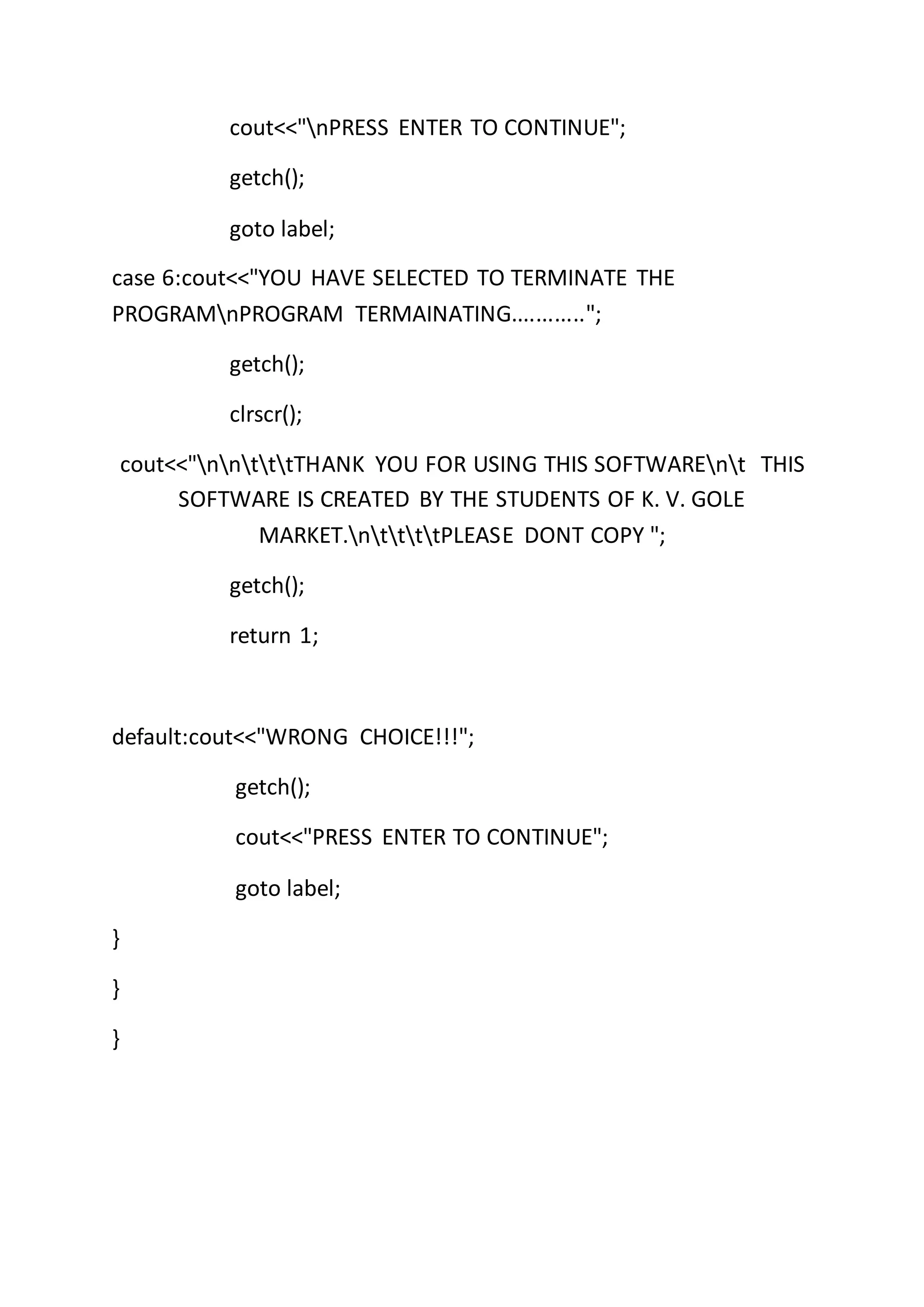 cout<<"nPRESS ENTER TO CONTINUE";
getch();
goto label;
case 6:cout<<"YOU HAVE SELECTED TO TERMINATE THE
PROGRAMnPROGRAM TERMAINATING............";
getch();
clrscr();
cout<<"nntttTHANK YOU FOR USING THIS SOFTWAREnt THIS
SOFTWARE IS CREATED BY THE STUDENTS OF K. V. GOLE
MARKET.nttttPLEASE DONT COPY ";
getch();
return 1;
default:cout<<"WRONG CHOICE!!!";
getch();
cout<<"PRESS ENTER TO CONTINUE";
goto label;
}
}
}
 