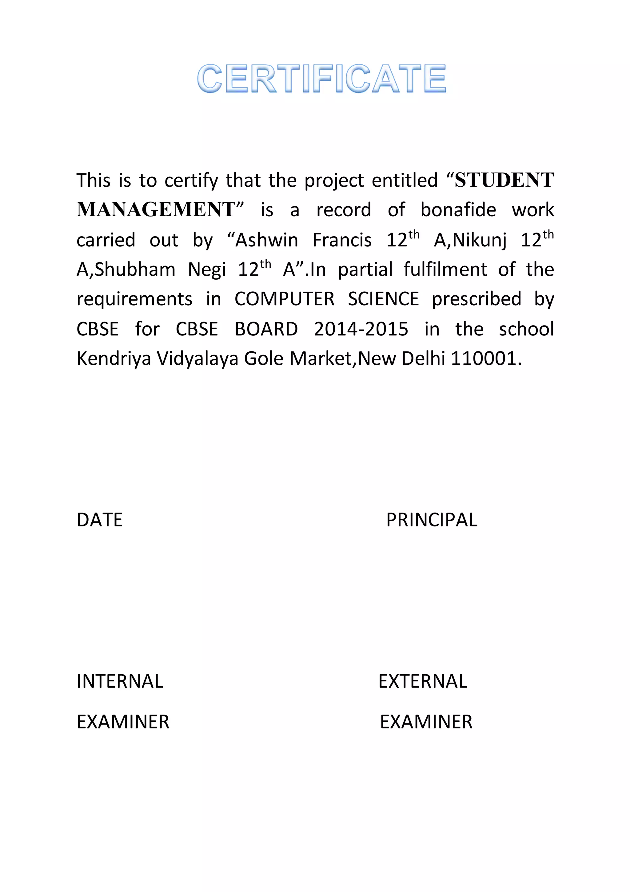 This is to certify that the project entitled “STUDENT
MANAGEMENT” is a record of bonafide work
carried out by “Ashwin Francis 12th
A,Nikunj 12th
A,Shubham Negi 12th
A”.In partial fulfilment of the
requirements in COMPUTER SCIENCE prescribed by
CBSE for CBSE BOARD 2014-2015 in the school
Kendriya Vidyalaya Gole Market,New Delhi 110001.
DATE PRINCIPAL
INTERNAL EXTERNAL
EXAMINER EXAMINER
 