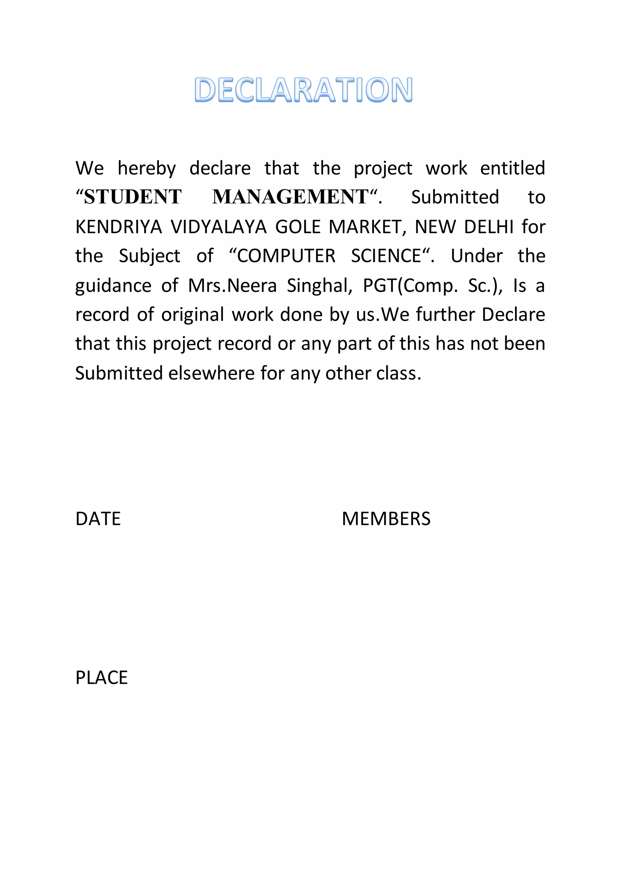 We hereby declare that the project work entitled
“STUDENT MANAGEMENT“. Submitted to
KENDRIYA VIDYALAYA GOLE MARKET, NEW DELHI for
the Subject of “COMPUTER SCIENCE“. Under the
guidance of Mrs.Neera Singhal, PGT(Comp. Sc.), Is a
record of original work done by us.We further Declare
that this project record or any part of this has not been
Submitted elsewhere for any other class.
DATE MEMBERS
PLACE
 