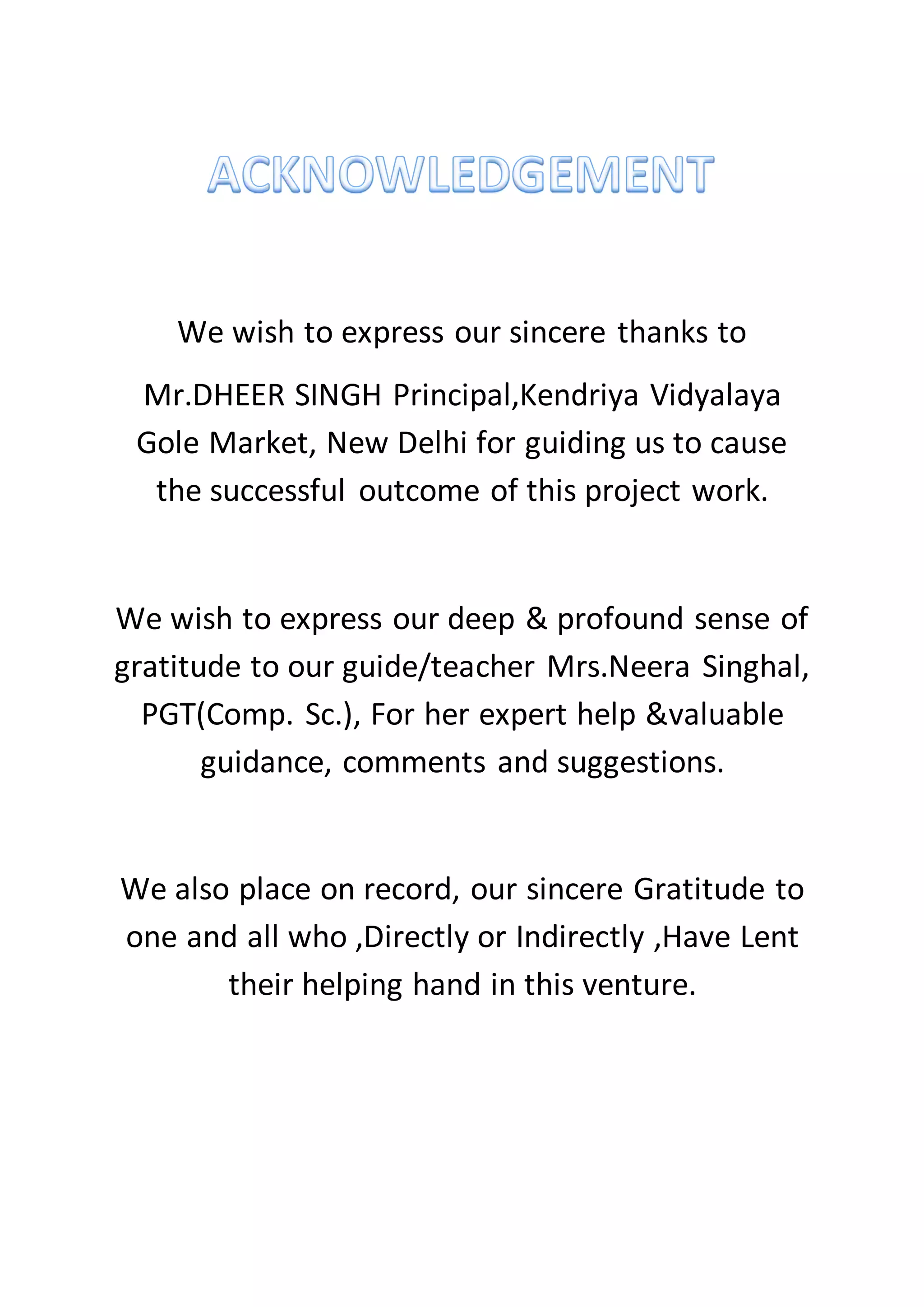 We wish to express our sincere thanks to
Mr.DHEER SINGH Principal,Kendriya Vidyalaya
Gole Market, New Delhi for guiding us to cause
the successful outcome of this project work.
We wish to express our deep & profound sense of
gratitude to our guide/teacher Mrs.Neera Singhal,
PGT(Comp. Sc.), For her expert help &valuable
guidance, comments and suggestions.
We also place on record, our sincere Gratitude to
one and all who ,Directly or Indirectly ,Have Lent
their helping hand in this venture.
 