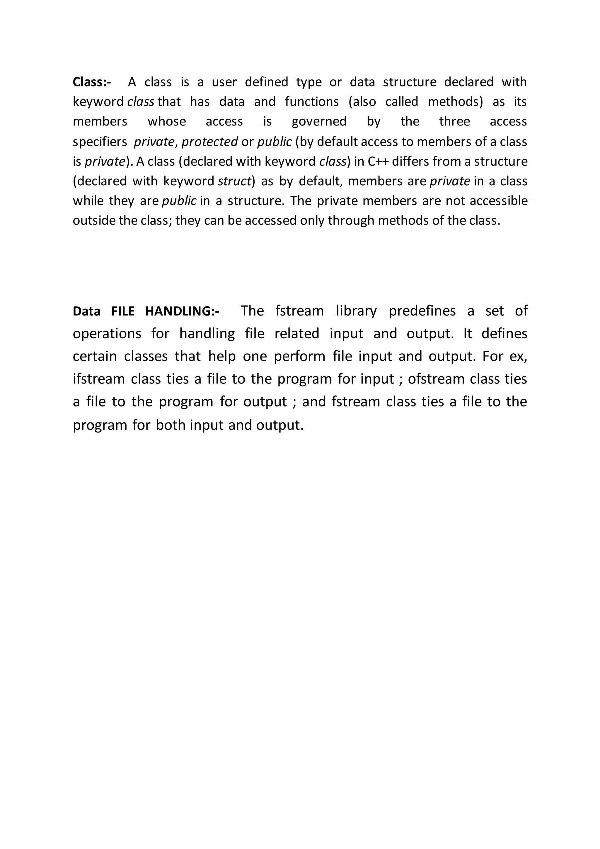 Class:- A class is a user defined type or data structure declared with
keyword class that has data and functions (also called methods) as its
members whose access is governed by the three access
specifiers private, protected or public (by default access to members of a class
is private). A class (declared with keyword class) in C++ differs from a structure
(declared with keyword struct) as by default, members are private in a class
while they are public in a structure. The private members are not accessible
outside the class; they can be accessed only through methods of the class.
Data FILE HANDLING:- The fstream library predefines a set of
operations for handling file related input and output. It defines
certain classes that help one perform file input and output. For ex,
ifstream class ties a file to the program for input ; ofstream class ties
a file to the program for output ; and fstream class ties a file to the
program for both input and output.
 